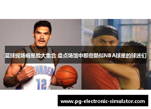 篮球现场明星脸大集合 盘点场馆中那些酷似NBA球星的球迷们